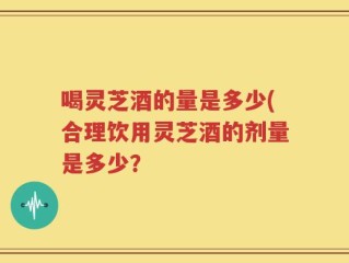 喝灵芝酒的量是多少(合理饮用灵芝酒的剂量是多少？