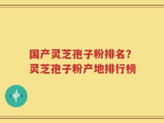 国产灵芝孢子粉排名？灵芝孢子粉产地排行榜