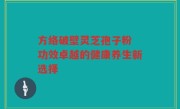 方络破壁灵芝孢子粉 功效卓越的健康养生新选择