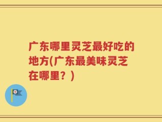 广东哪里灵芝最好吃的地方(广东最美味灵芝在哪里？)