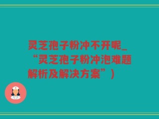 灵芝孢子粉冲不开呢_“灵芝孢子粉冲泡难题解析及解决方案”)