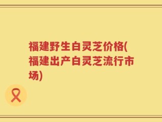 福建野生白灵芝价格(福建出产白灵芝流行市场)