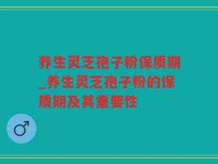 养生灵芝孢子粉保质期_养生灵芝孢子粉的保质期及其重要性