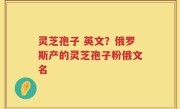 灵芝孢子 英文？俄罗斯产的灵芝孢子粉俄文名