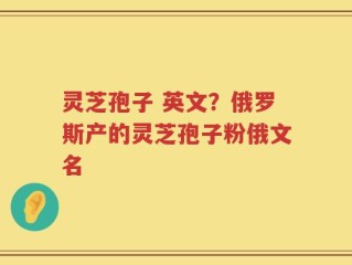 灵芝孢子 英文？俄罗斯产的灵芝孢子粉俄文名