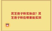 灵芝孢子粉实体店？灵芝孢子粉在哪里能买到
