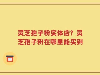 灵芝孢子粉实体店？灵芝孢子粉在哪里能买到