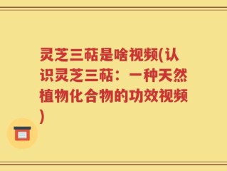 灵芝三萜是啥视频(认识灵芝三萜：一种天然植物化合物的功效视频)