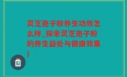 灵芝孢子粉养生功效怎么样_探索灵芝孢子粉的养生益处与健康效果)
