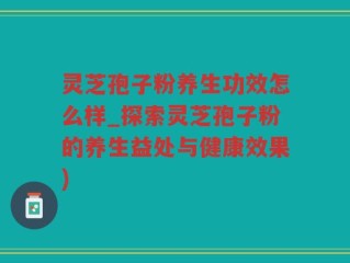 灵芝孢子粉养生功效怎么样_探索灵芝孢子粉的养生益处与健康效果)