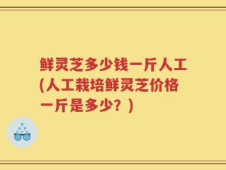 鲜灵芝多少钱一斤人工(人工栽培鲜灵芝价格一斤是多少？)