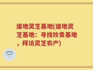 道地灵芝基地(道地灵芝基地：寻找珍贵基地，拜访灵芝农户)