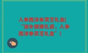 人参西洋参灵芝礼盒(“滋补健康礼遇，人参西洋参灵芝礼盒”)