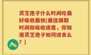 灵芝孢子什么时间吃最好吸收最快(最佳摄取时间和吸收速度，你知道灵芝孢子如何进食么？)