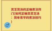 灵芝煲汤的正确煮法窍门(如何正确煲灵芝汤：简单易学的煮法技巧)