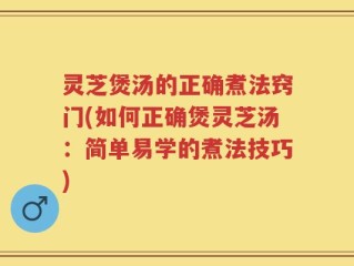 灵芝煲汤的正确煮法窍门(如何正确煲灵芝汤：简单易学的煮法技巧)