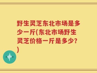 野生灵芝东北市场是多少一斤(东北市场野生灵芝价格一斤是多少？)