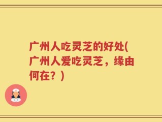广州人吃灵芝的好处(广州人爱吃灵芝，缘由何在？)