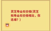 灵芝寿山石价格(灵芝和寿山石价格相比，你选谁？)