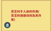 灵芝对于人体的作用(灵芝的保健功效及其作用)