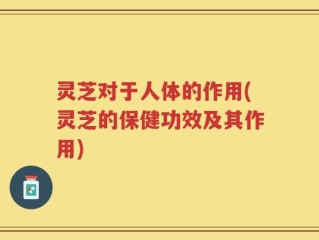 灵芝对于人体的作用(灵芝的保健功效及其作用)