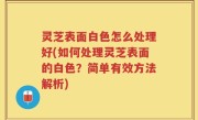 灵芝表面白色怎么处理好(如何处理灵芝表面的白色？简单有效方法解析)