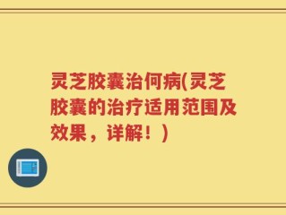 灵芝胶囊治何病(灵芝胶囊的治疗适用范围及效果，详解！)