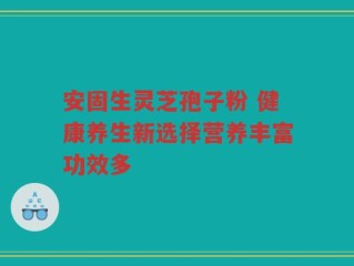 安固生灵芝孢子粉 健康养生新选择营养丰富功效多