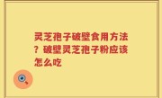 灵芝孢子破壁食用方法？破壁灵芝孢子粉应该怎么吃