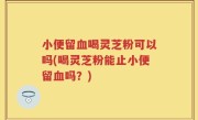 小便留血喝灵芝粉可以吗(喝灵芝粉能止小便留血吗？)