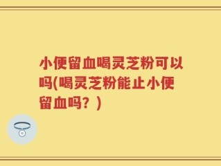 小便留血喝灵芝粉可以吗(喝灵芝粉能止小便留血吗？)