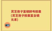 灵芝孢子富硒酵母胶囊(灵芝孢子胶囊富含硒元素)