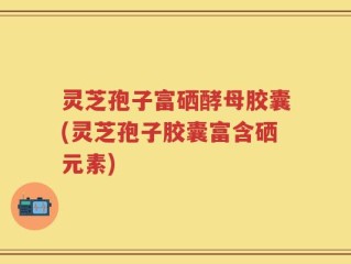 灵芝孢子富硒酵母胶囊(灵芝孢子胶囊富含硒元素)