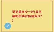 灵芝菌多少一斤(灵芝菌的市场价格是多少？)