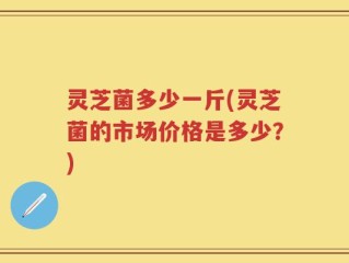 灵芝菌多少一斤(灵芝菌的市场价格是多少？)