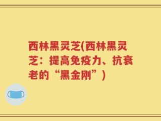 西林黑灵芝(西林黑灵芝：提高免疫力、抗衰老的“黑金刚”)