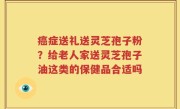 癌症送礼送灵芝孢子粉？给老人家送灵芝孢子油这类的保健品合适吗