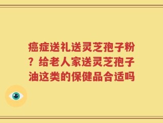 癌症送礼送灵芝孢子粉？给老人家送灵芝孢子油这类的保健品合适吗