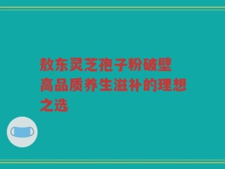 敖东灵芝孢子粉破壁 高品质养生滋补的理想之选
