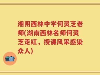 湘阴西林中学何灵芝老师(湖南西林名师何灵芝走红，授课风采感染众人)
