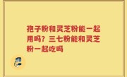 孢子粉和灵芝粉能一起用吗？三七粉能和灵芝粉一起吃吗