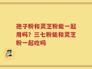 孢子粉和灵芝粉能一起用吗？三七粉能和灵芝粉一起吃吗
