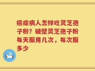 癌症病人怎样吃灵芝孢子粉？破壁灵芝孢子粉每天服用几次，每次服多少