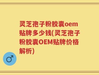 灵芝孢子粉胶囊oem贴牌多少钱(灵芝孢子粉胶囊OEM贴牌价格解析)