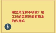 破壁灵芝粉不吸收？加工过的灵芝还能有原本的作用吗