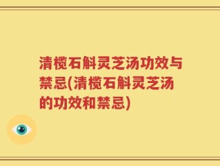 清榄石斛灵芝汤功效与禁忌(清榄石斛灵芝汤的功效和禁忌)