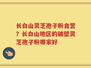 长白山灵芝孢子粉自营？长白山地区的破壁灵芝孢子粉哪家好