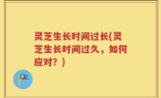 灵芝生长时间过长(灵芝生长时间过久，如何应对？)