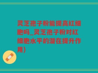 灵芝孢子粉能提高红细胞吗_灵芝孢子粉对红细胞水平的潜在提升作用)