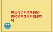 灵芝孢子粉加黑枸杞？枸杞和灵芝可以泡水喝吗